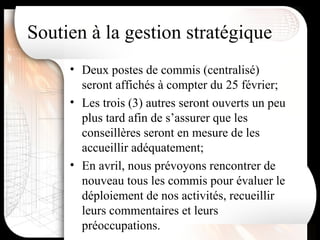 Deux postes de commis (centralisé) seront affichés à compter du 25 février; Les trois (3) autres seront ouverts un peu plus tard afin de s’assurer que les conseillères seront en mesure de les accueillir adéquatement; En avril, nous prévoyons rencontrer de nouveau tous les commis pour évaluer le déploiement de nos activités, recueillir leurs commentaires et leurs préoccupations. Soutien à la gestion stratégique 