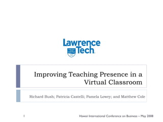 Improving Teaching Presence in a Virtual Classroom Richard Bush; Patricia Castelli; Pamela Lowry; and Matthew Cole Hawaii International Conference on Business – May 2008 