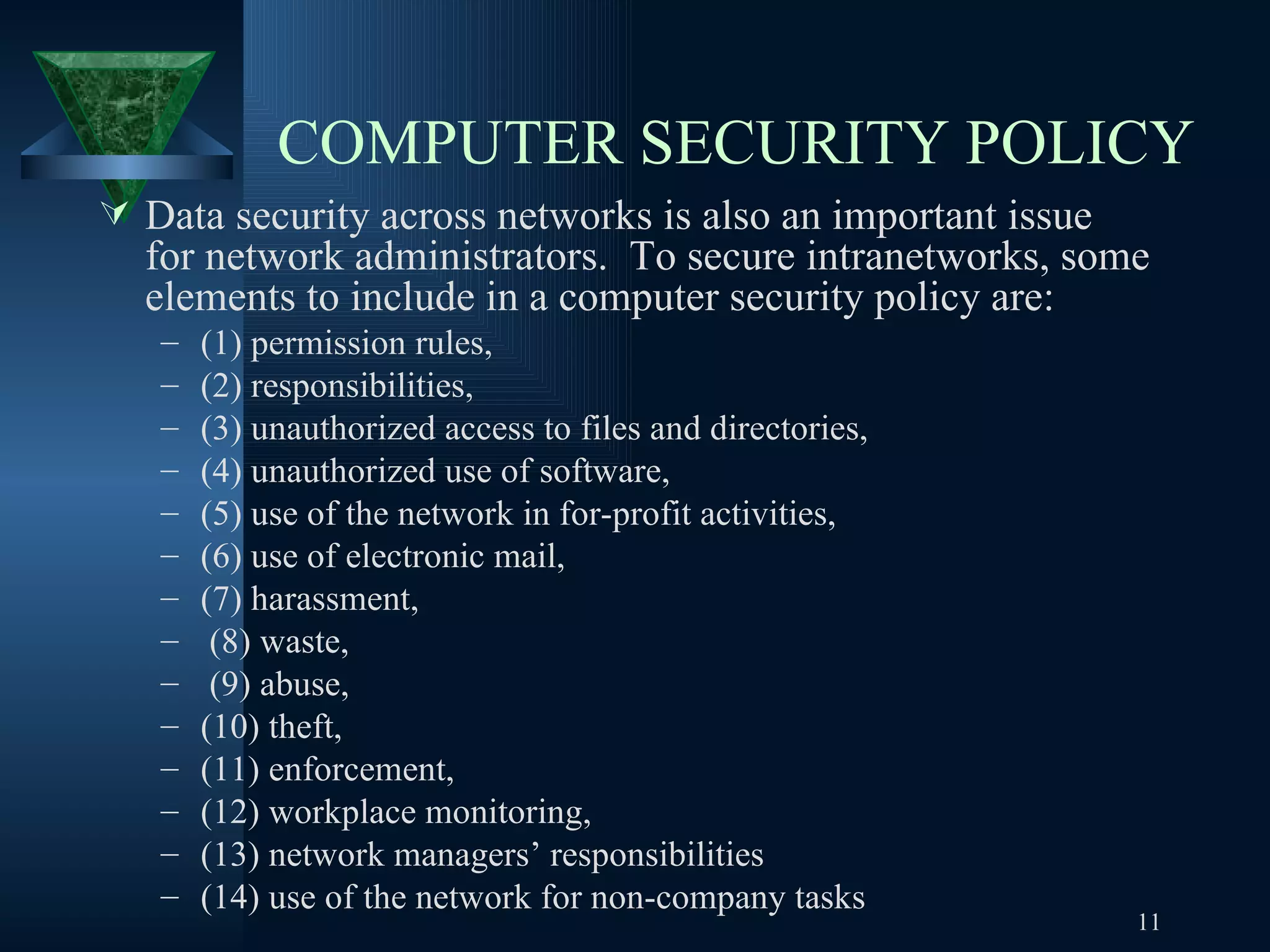 COMPUTER SECURITY POLICY   Data security across networks is also an important issue for network administrators.  To secure intranetworks, some elements to include in a computer security policy are:  (1) permission rules, (2) responsibilities,  (3) unauthorized access to files and directories,  (4) unauthorized use of software,  (5) use of the network in for-profit activities,  (6) use of electronic mail,  (7) harassment, (8) waste,  (9) abuse,  (10) theft,  (11) enforcement, (12) workplace monitoring,  (13) network managers’ responsibilities  (14) use of the network for non-company tasks 