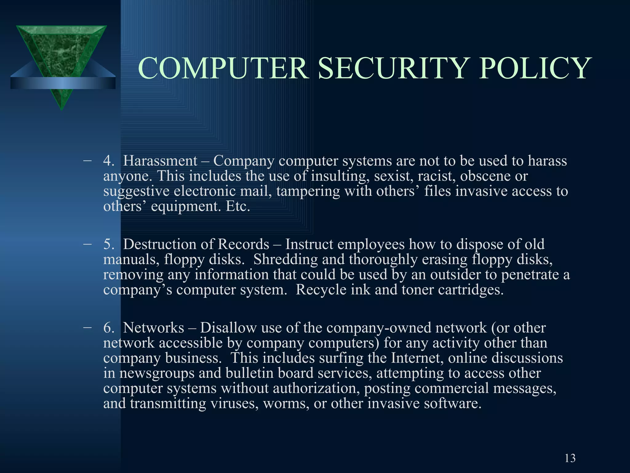 COMPUTER SECURITY POLICY 4.  Harassment – Company computer systems are not to be used to harass anyone. This includes the use of insulting, sexist, racist, obscene or suggestive electronic mail, tampering with others’ files invasive access to others’ equipment. Etc. 5.  Destruction of Records – Instruct employees how to dispose of old manuals, floppy disks.  Shredding and thoroughly erasing floppy disks, removing any information that could be used by an outsider to penetrate a company’s computer system.  Recycle ink and toner cartridges. 6.  Networks – Disallow use of the company-owned network (or other network accessible by company computers) for any activity other than company business.  This includes surfing the Internet, online discussions in newsgroups and bulletin board services, attempting to access other computer systems without authorization, posting commercial messages, and transmitting viruses, worms, or other invasive software. 