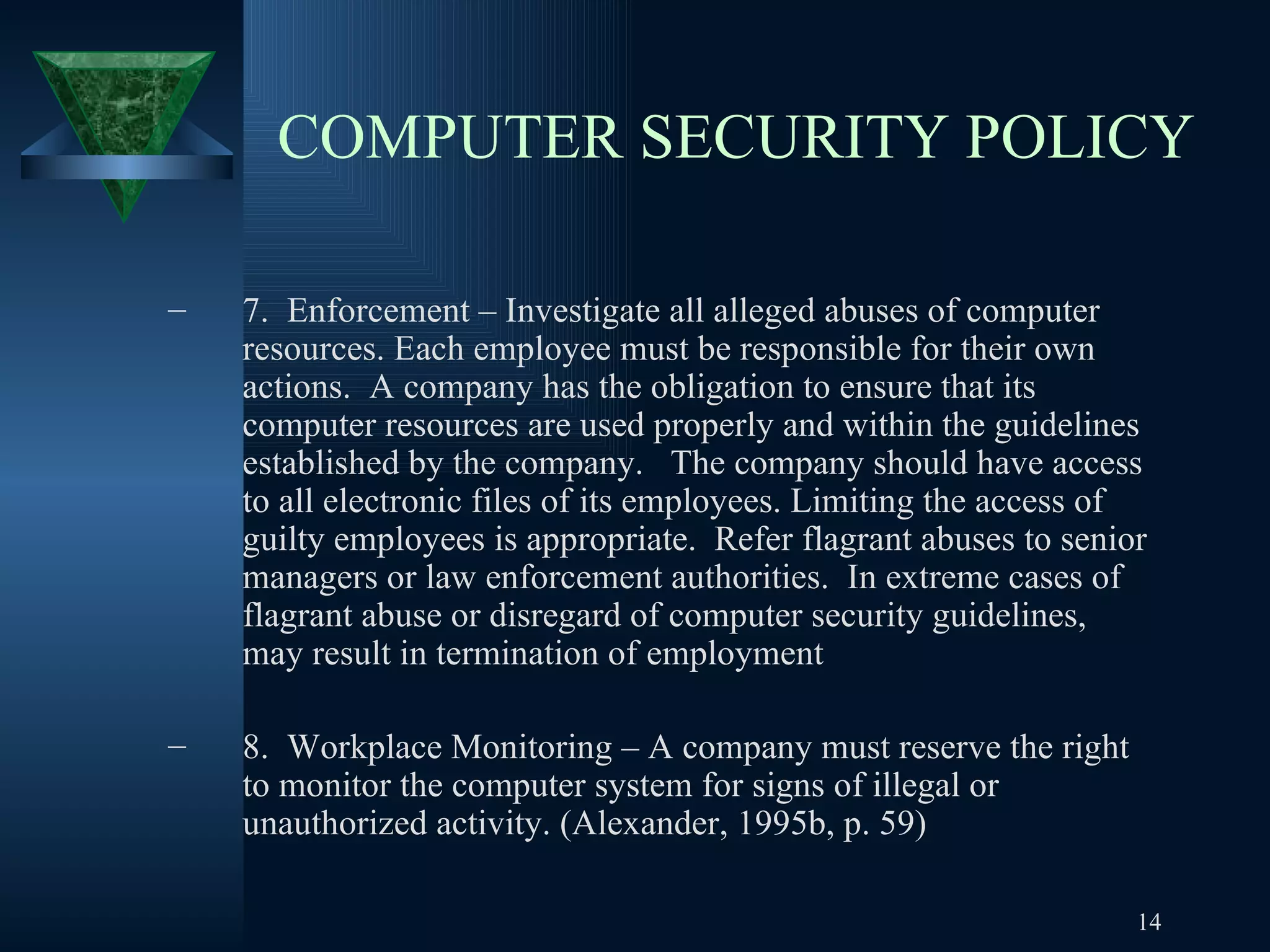 COMPUTER SECURITY POLICY 7.  Enforcement – Investigate all alleged abuses of computer resources. Each employee must be responsible for their own actions.  A company has the obligation to ensure that its computer resources are used properly and within the guidelines established by the company.  The company should have access to all electronic files of its employees. Limiting the access of guilty employees is appropriate.  Refer flagrant abuses to senior managers or law enforcement authorities.  In extreme cases of flagrant abuse or disregard of computer security guidelines,  may result in termination of employment 8.  Workplace Monitoring – A company must reserve the right to monitor the computer system for signs of illegal or unauthorized activity. (Alexander, 1995b, p. 59) 