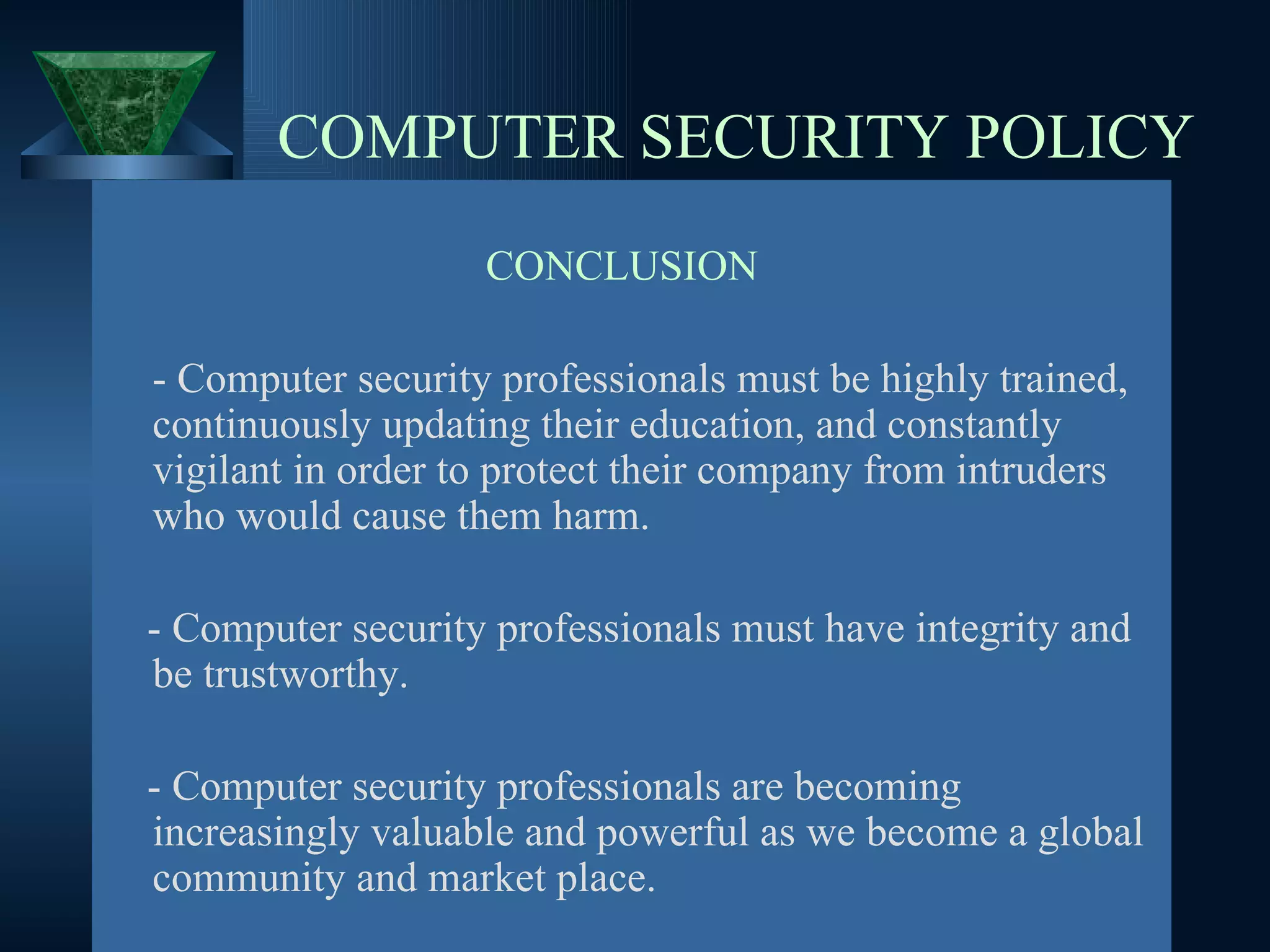 COMPUTER SECURITY POLICY CONCLUSION - Computer security professionals must be highly trained, continuously updating their education, and constantly vigilant in order to protect their company from intruders who would cause them harm.  - Computer security professionals must have integrity and be trustworthy.  - Computer security professionals are becoming  increasingly valuable and powerful as we become a global community and market place. 
