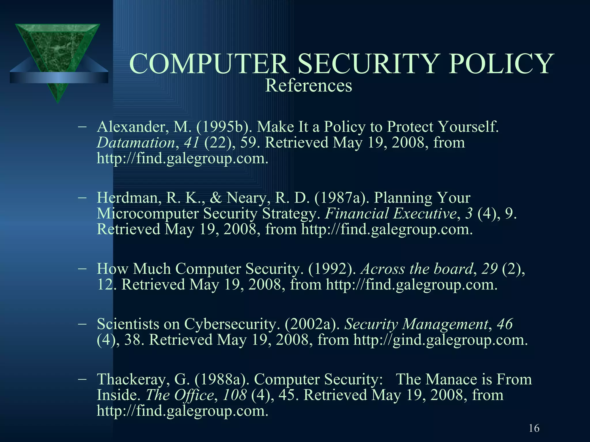 COMPUTER SECURITY POLICY References Alexander, M. (1995b). Make It a Policy to Protect Yourself.  Datamation ,  41  (22), 59. Retrieved May 19, 2008, from http://find.galegroup.com. Herdman, R. K., & Neary, R. D. (1987a). Planning Your Microcomputer Security Strategy.  Financial Executive ,  3  (4), 9. Retrieved May 19, 2008, from http://find.galegroup.com. How Much Computer Security. (1992).  Across the board ,  29  (2), 12. Retrieved May 19, 2008, from http://find.galegroup.com. Scientists on Cybersecurity. (2002a).  Security Management ,  46  (4), 38. Retrieved May 19, 2008, from http://gind.galegroup.com. Thackeray, G. (1988a). Computer Security:  The Manace is From Inside.  The Office ,  108  (4), 45. Retrieved May 19, 2008, from http://find.galegroup.com. 