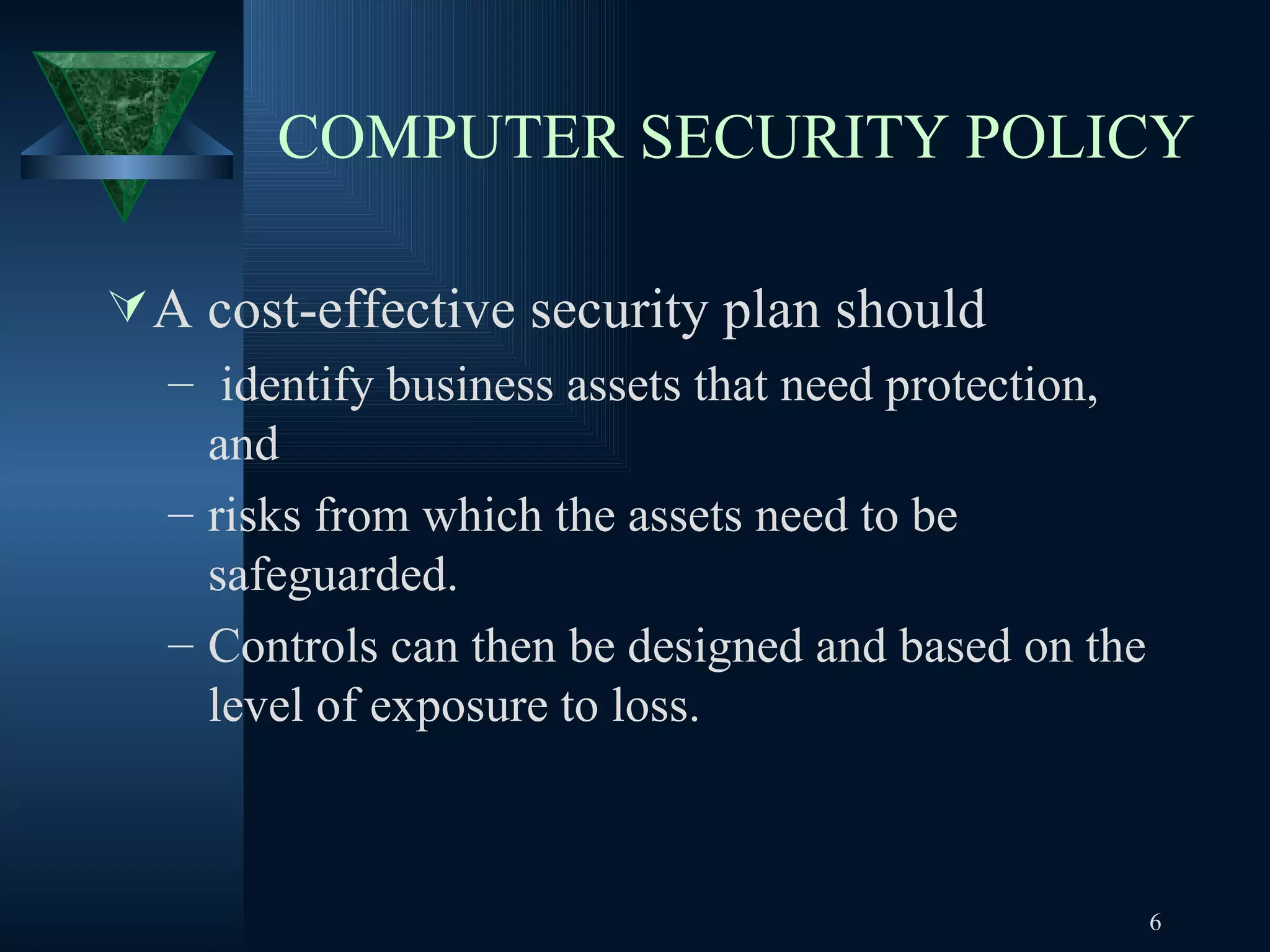 COMPUTER SECURITY POLICY A cost-effective security plan should  identify business assets that need protection, and  risks from which the assets need to be safeguarded.  Controls can then be designed and based on the level of exposure to loss.  