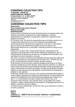CONVENIO COLECTIVO TIPO
2ª EDICIÓN – ENERO´05
UNIÓN SINDICAL OBRERA
Príncipe de Vergara, nº 13 – 7ª; 28001 – MADRID
Tel: (34) 91 577 41 13; Fax: (34) 91 577 29 59
www.uso.es / E-Mail: uso@uso.es
Afiliada a la
CONFEDERACIÓN MUNDIAL
DEL TRABAJO (C.M.T.)
CONVENIO COLECTIVO TIPO
Elaboración:
Área Confederal de Acción Sindical
Madrid, Enero 2005
INTRODUCCIÓN
Desde el Área Confederal de Acción Sindical ponemos la segunda edición del
presente documento a disposición de nuestro delegados y cuadros,
especialmente, los dedicados a negociación colectiva en cualquiera de los
ámbitos de la misma.
El “Convenio Tipo” es fruto de la necesidad de que el sindicato cuente con un
modelo amplio referencial a la hora de confeccionar las plataformas
reivindicativas de los convenios que negociamos. Así mismo, el documento
tiene la virtud de ser referente de consulta a la hora de discutir una
determinada redacción de un articulado o cláusula concreta a lo largo de una
negociación.
El texto de “Convenio Tipo” consta de 263 artículos, organizados en 28
capítulos que corresponden a otras tantas materias de negociación, que no
necesariamente se tienen que convertir en una plataforma reivindicativa, sino
que debe servir como referencia o consulta.
Así mismo, a la hora de confeccionar las plataformas reivindicativas además de
extraer el articulado que más interese del “Convenio Tipo”. También hay que
incluir reivindicaciones concretas al ámbito de cada convenio.
El documento es fruto de varios y extensos debates producidos en el interno
del Área Confederal de Acción Sindical, donde todos los miembros a lo largo de
cuatro meses han tenido la oportunidad de presentar cuantas propuestas han
creído convenientes en el ánimo de mejorar y ampliar los contenidos del texto.
Señalar en este aspecto que la participación en presentación de propuestas y
debates ha sido ejemplar.
Finalmente, señalar que el “Convenio Tipo” queda permanentemente abierto a
incluir cualquier propuesta que mejore su actual redacción. En este sentido con
ocasión de la celebración de la III Conferencia de Negociación Colectiva, los
días 11 y 12 de Noviembre de 2004, al texto del Convenio Tipo, se le
incorporan varios artículos, se le amplían otros y se le añaden tres nuevos
Capítulos: Trabajo y Medio Ambiente, Alcoholismo y Drogodependencias en el
trabajo y Tabaco en el entorno laboral.
Con estas nuevas aportaciones, el Convenio Tipo, se va cerrando en cuanto a
su texto y Capítulos.
INDICE
Página
CAPÍTULO 1º.- ÁMBITO DE APLICACIÓN, VIGENCIA Y CONDICIONES
GENERALES............................................................................ 1
 