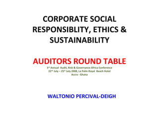 CORPORATE SOCIAL RESPONSIBLITY, ETHICS & SUSTAINABILITY   AUDITORS ROUND TABLE 3 rd  Annual  Audit, Risk & Governance Africa Conference 22 nd  July – 25 th  July 2008, La Palm Royal  Beach Hotel Accra - Ghana WALTONIO PERCIVAL-DEIGH 