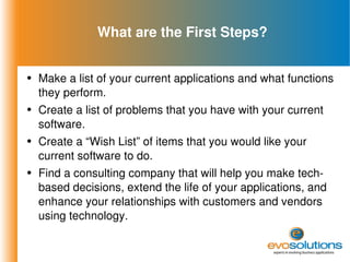 What are the First Steps? Make a list of your current applications and what functions they perform. Create a list of problems that you have with your current software. Create a “Wish List” of items that you would like your current software to do. Find a consulting company that will help you make tech-based decisions, extend the life of your applications, and enhance your relationships with customers and vendors using technology. 