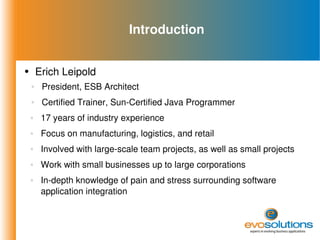 Introduction Erich Leipold President, ESB Architect Certified Trainer, Sun-Certified Java Programmer 17 years of industry experience Focus on manufacturing, logistics, and retail Involved with large-scale team projects, as well as small projects Work with small businesses up to large corporations In-depth knowledge of pain and stress surrounding software application integration 