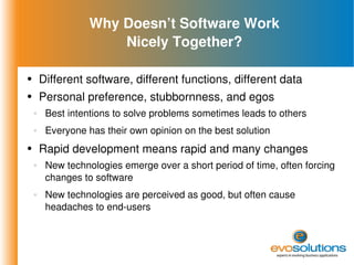 Why Doesn’t Software Work Nicely Together? Different software, different functions, different data Personal preference, stubbornness, and egos Best intentions to solve problems sometimes leads to others Everyone has their own opinion on the best solution Rapid development means rapid and many changes New technologies emerge over a short period of time, often forcing changes to software New technologies are perceived as good, but often cause headaches to end-users 