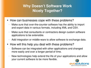 Why Doesn’t Software Work Nicely Together? How can businesses cope with these problems? Make sure that over-the-counter software has the ability to import and export data in various formats, including XML and CSV. Make sure that consultants or contractors design custom software applications to be extensible. Add integration or middle-ware to allow software to exchange data. How will this help you deal with these problems? Software can be integrated with other applications and changed more easily and over a longer period of time. New technologies help extend the life of your applications and allow your current software to be more flexible. 