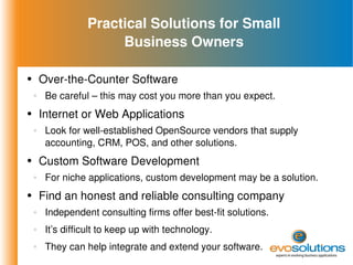 Practical Solutions for Small Business Owners Over-the-Counter Software Be careful – this may cost you more than you expect. Internet or Web Applications Look for well-established OpenSource vendors that supply accounting, CRM, POS, and other solutions. Custom Software Development For niche applications, custom development may be a solution. Find an honest and reliable consulting company Independent consulting firms offer best-fit solutions. It’s difficult to keep up with technology. They can help integrate and extend your software. 