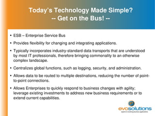 Today’s Technology Made Simple? -- Get on the Bus! -- ESB – Enterprise Service Bus Provides flexibility for changing and integrating applications. Typically incorporates industry-standard data transports that are understood by most IT professionals, therefore bringing commonality to an otherwise complex landscape. Centralizes global functions, such as logging, security, and administration. Allows data to be routed to multiple destinations, reducing the number of point-to-point connections. Allows Enterprises to quickly respond to business changes with agility; leverage existing investments to address new business requirements or to extend current capabilities. 