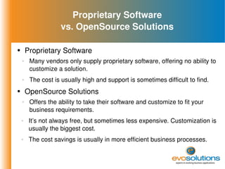 Proprietary Software vs. OpenSource Solutions Proprietary Software Many vendors only supply proprietary software, offering no ability to customize a solution. The cost is usually high and support is sometimes difficult to find. OpenSource Solutions Offers the ability to take their software and customize to fit your business requirements. It’s not always free, but sometimes less expensive. Customization is usually the biggest cost. The cost savings is usually in more efficient business processes. 