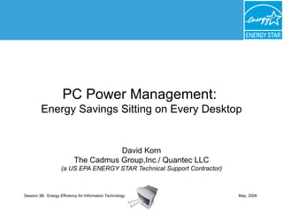 PC Power Management:  Energy Savings Sitting on Every Desktop David Korn The Cadmus Group,Inc./ Quantec LLC (a US EPA ENERGY STAR Technical Support Contractor) May, 2008 Session 3B:  Energy Efficiency for Information Technology 