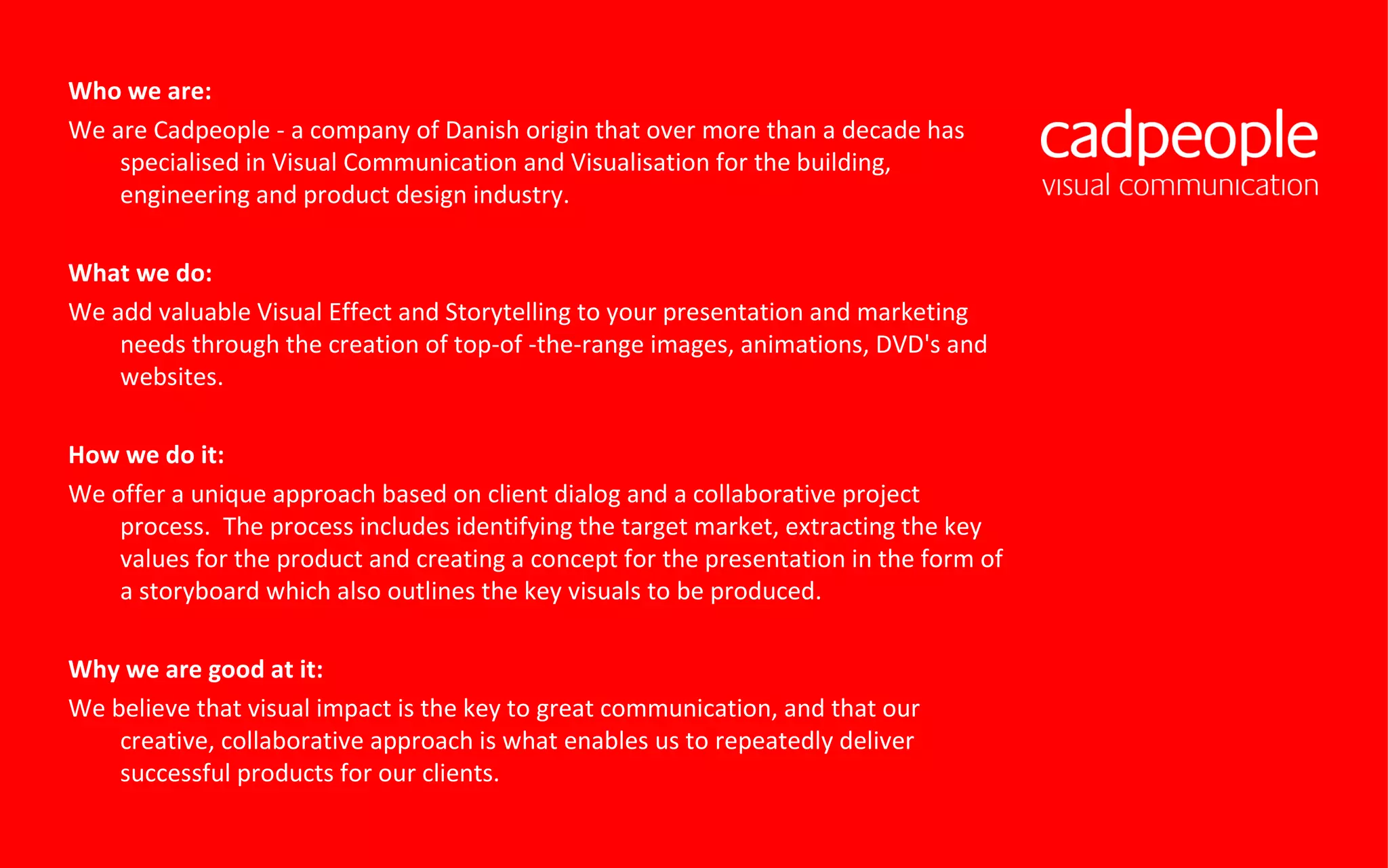 Who we are: We are Cadpeople - a company of Danish origin that over more than a decade has specialised in Visual Communication and Visualisation for the building, engineering and product design industry.  What we do: We add valuable Visual Effect and Storytelling to your presentation and marketing needs through the creation of top-of -the-range images, animations, DVD's and websites. How we do it: We offer a unique approach based on client dialog and a collaborative project process.  The process includes identifying the target market, extracting the key values for the product and creating a concept for the presentation in the form of a storyboard which also outlines the key visuals to be produced. Why we are good at it: We believe that visual impact is the key to great communication, and that our creative, collaborative approach is what enables us to repeatedly deliver successful products for our clients. 
