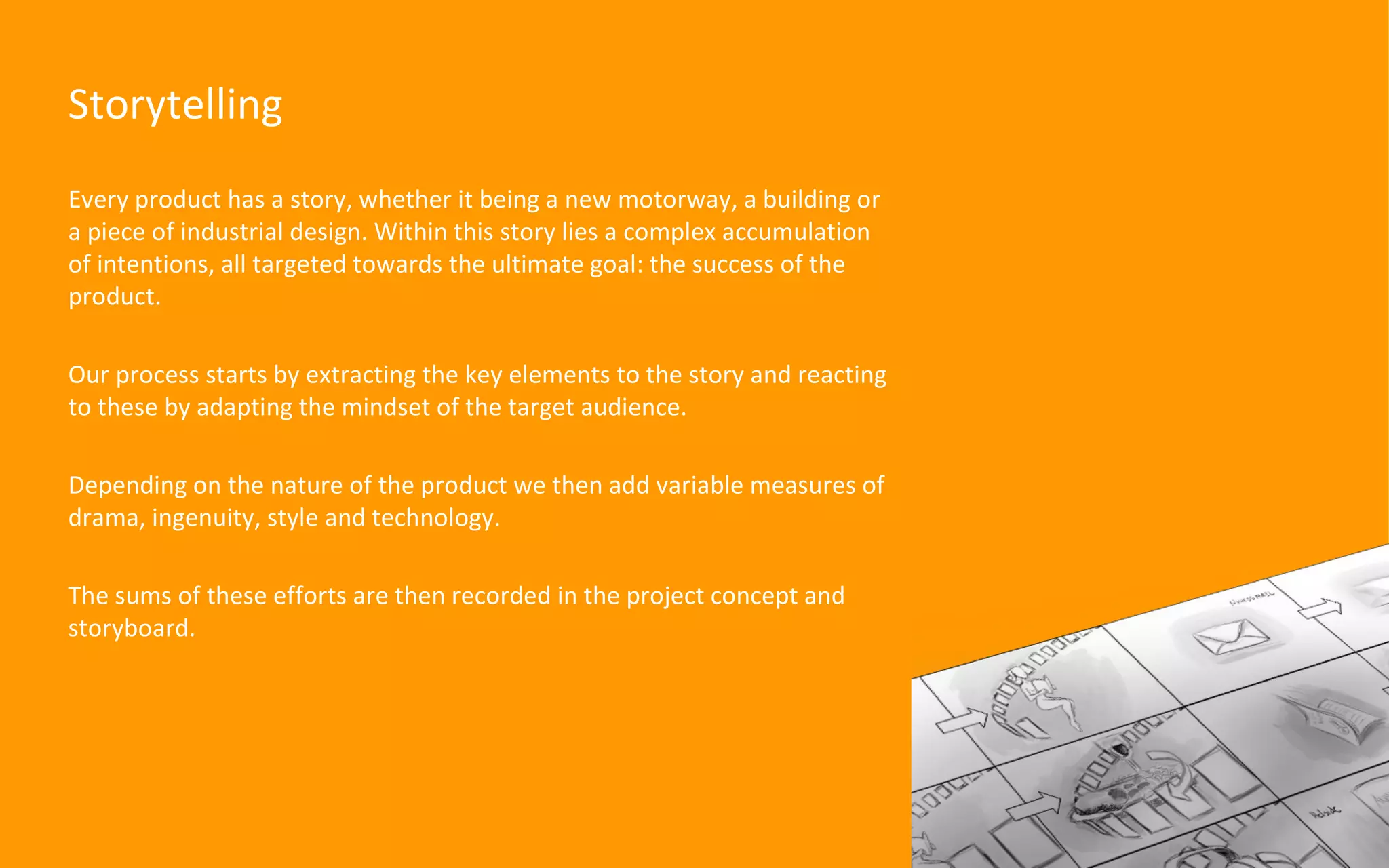Every product has a story, whether it being a new motorway, a building or a piece of industrial design. Within this story lies a complex accumulation of intentions, all targeted towards the ultimate goal: the success of the product. Our process starts by extracting the key elements to the story and reacting to these by adapting the mindset of the target audience. Depending on the nature of the product we then add variable measures of drama, ingenuity, style and technology.  The sums of these efforts are then recorded in the project concept and storyboard. Storytelling 