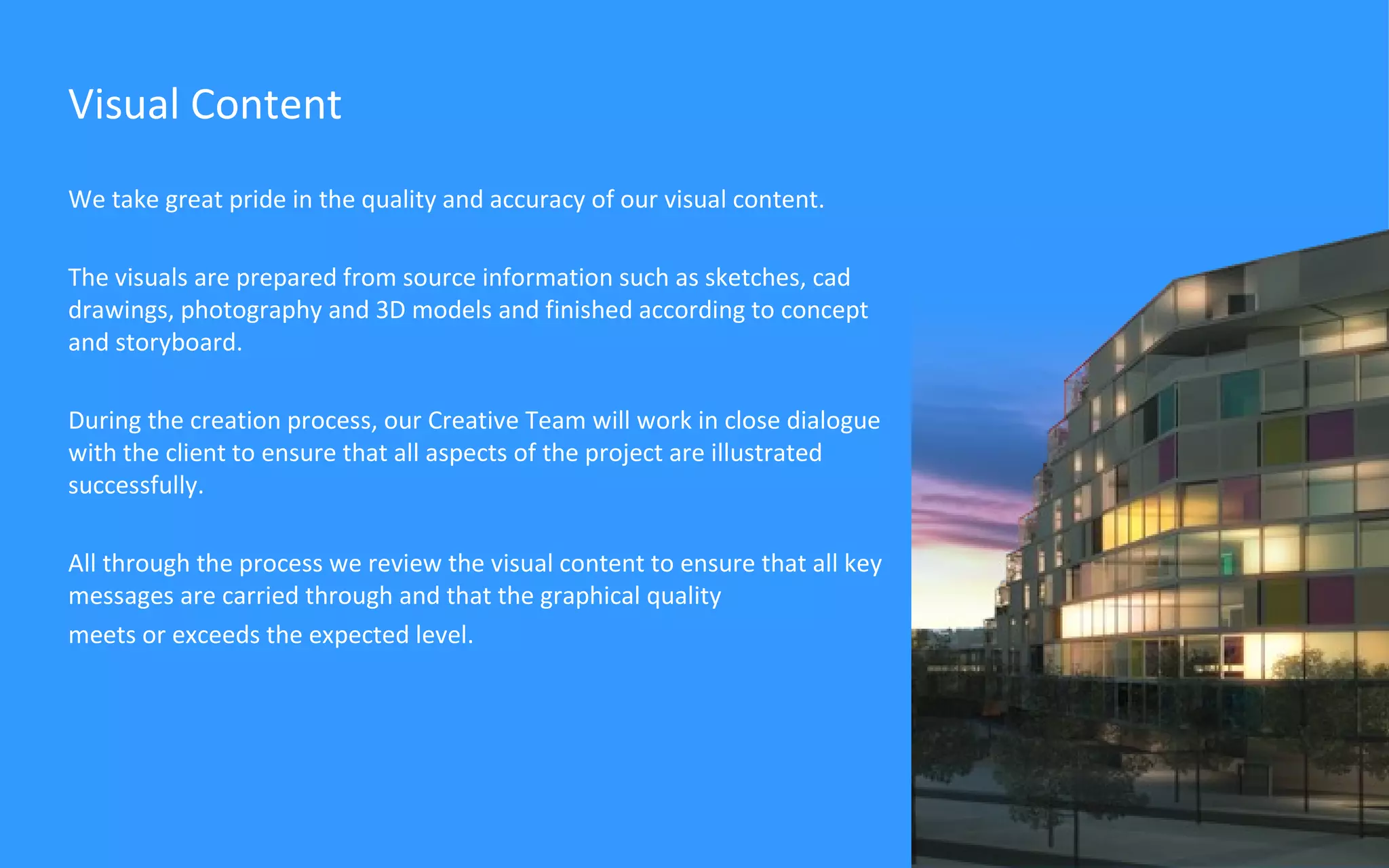 We take great pride in the quality and accuracy of our visual content.  The visuals are prepared from source information such as sketches, cad drawings, photography and 3D models and finished according to concept and storyboard. During the creation process, our Creative Team will work in close dialogue with the client to ensure that all aspects of the project are illustrated successfully. All through the process we review the visual content to ensure that all key messages are carried through and that the graphical quality  meets or exceeds the expected level. Visual Content 