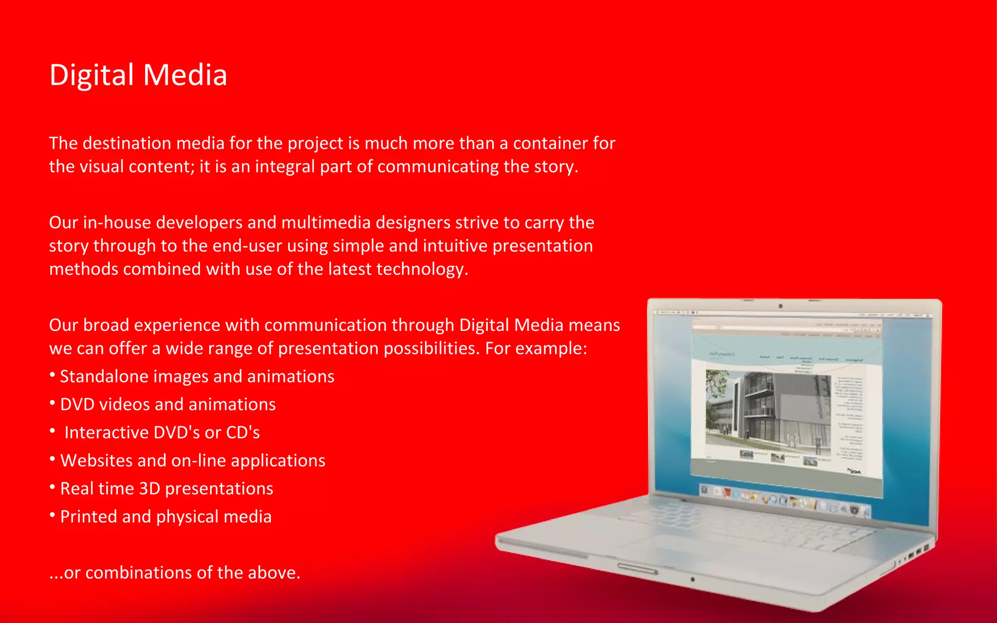 The destination media for the project is much more than a container for the visual content; it is an integral part of communicating the story. Our in-house developers and multimedia designers strive to carry the story through to the end-user using simple and intuitive presentation methods combined with use of the latest technology. Our broad experience with communication through Digital Media means we can offer a wide range of presentation possibilities. For example: Standalone images and animations DVD videos and animations Interactive DVD's or CD's Websites and on-line applications Real time 3D presentations Printed and physical media ...or combinations of the above. Digital Media 