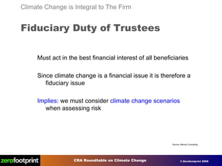 Must act in the best financial interest of all beneficiaries Since climate change is a financial issue it is therefore a fiduciary issue Implies : we must consider  climate change scenarios  when assessing risk Climate Change is Integral to The Firm Fiduciary Duty of Trustees Source: Mercer Consulting 