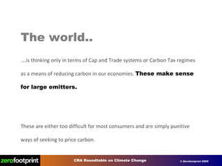 The world.. … .is thinking only in terms of Cap and Trade systems or Carbon Tax regimes as a means of reducing carbon in our economies.  These make sense for large emitters. These are either too difficult for most consumers and are simply punitive ways of seeking to price carbon. 