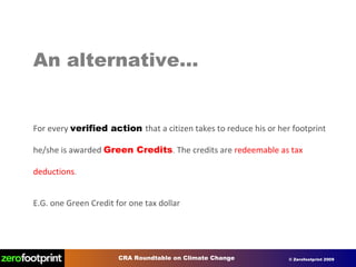 An alternative… For every  verified action  that a citizen takes to reduce his or her footprint he/she is awarded   Green Credits .  The credits are   redeemable as tax deductions . E.G. one Green Credit for one tax dollar 
