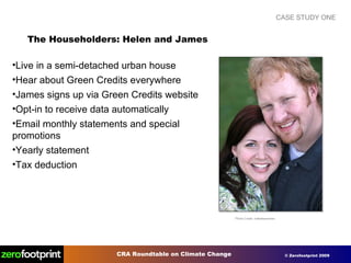 CASE STUDY ONE The Householders: Helen and James Photo Credit: makelessnoise Live in a semi-detached urban house Hear about Green Credits everywhere James signs up via Green Credits website Opt-in to receive data automatically Email monthly statements and special promotions Yearly statement Tax deduction 