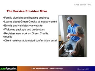 CASE STUDY TWO The Service Provider: Mike Photo Credit: Unhindered by Talent Family plumbing and heating business Learns about Green Credits at industry event Enrolls and validates via website Welcome package and credentials Registers new work on Green Credits website Client receives automated confirmation email 
