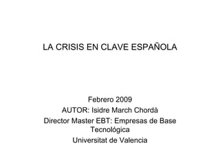 LA CRISIS EN CLAVE ESPAÑOLA Febrero 2009 AUTOR: Isidre March Chordà Director Master EBT: Empresas de Base Tecnológica Universitat de Valencia 