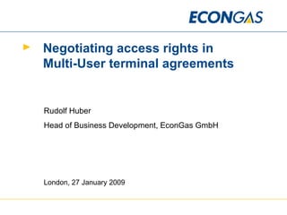 Negotiating access rights in  Multi-User terminal agreements Rudolf Huber Head of Business Development, EconGas GmbH London, 27 January 2009 