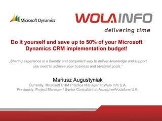 Do it yourself and save up to 50% of your Microsoft
       Dynamics CRM implementation budget!

„Sharing experience in a friendly and competent way to deliver knowledge and support
               you need to achieve your business and personal goals.”


                          Mariusz Augustyniak
           Currently: Microsoft CRM Practice Manager at Wola Info S.A.
    Previously: Project Manager / Senior Consultant at Aspective/Vodafone U.K.
 