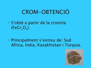 CROM-OBTENCIÓ S’obté a partir de la cromita (FeCr 2 O 4 ). Principalment s’extreu de: Sud Africa, India, Kazakhistan i Turquia.   