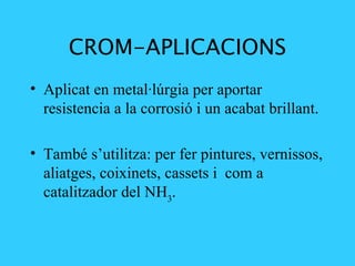 CROM-APLICACIONS Aplicat en metal·lúrgia per aportar resistencia a la corrosió i un acabat brillant.  També s’utilitza: per fer pintures, vernissos, aliatges, coixinets, cassets i  com a catalitzador del  NH 3 . 