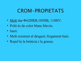 CROM-PROPIETATS Molt  dur  62HRB,105HB, 110HV.   Polit és de color blanc blavós. Inert. Molt resistent al desgast; fregament baix. Repel·la la brúticia i la grassa. 