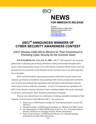 NEWS
                                                       FOR IMMEDIATE RELEASE
                                                       Contact:
                                                       Stephanie Olsen or Mike Kilroy
                                                       Maples Communications, Inc.
                                                       (949) 855-3555
                                                       solsen@maples.com
                                                       mkilroy@maples.com



         (ISC)2® ANNOUNCES WINNERS OF
      CYBER SECURITY AWARENESS CONTEST
   (ISC)² Donates US$5,000 to Winners for Their Commitment to
          Promoting Cyber Security for the Common Good

        PALM HARBOR, Fla., USA, Feb. 12, 2008 – (ISC)2® (“ISC-squared”), the non-profit
global leader in educating and certifying information security professionals throughout their
careers, today announced the winners of its Cyber Security Awareness Month contest, where top
professionals from around the world submitted security awareness tools on an online repository
free to the public.
        (ISC)²-certified members, representing preeminent information security experts from
corporate, government and academic arenas spanning North America, Europe and Asia-Pacific,
were invited to post materials that organizations and individuals could download to promote
online safety at work or within the community. A total of 118 materials were uploaded to the
(ISC)² Cyber Security Awareness Resource Center, including templates that can be customized
by end users, such as posters, flyers, brochures, presentations and games.
        Winners were selected based on a combination of rankings and public downloads of their
materials. Each will receive US$1,000 from (ISC)². The winners are:
            •   Boris Loza, a CISSP based in Canada, for “Anti-Hacking School, Lessons One
                and Two”
            •   Hayman Ezzeldin, a CISSP based in Germany, for “Backup Your Data!” poster
            •   Jay Schwitzgebel, a CISSP-ISSMP based in the U.S., for a “Consumer Internet
                Security Awareness on Emerging Security Threats” presentation
            •   Pedro Verdin Jimenez, a CISSP based in Mexico, for a Spanish-language
                presentation on cyber safety and security
                                              -more-
 