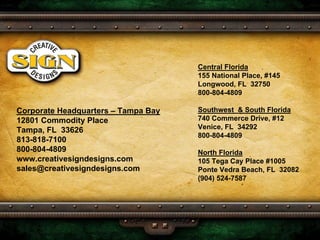 Central Florida
                                     155 National Place, #145
                                     Longwood, FL 32750
                                     800-804-4809

                                     Southwest & South Florida
Corporate Headquarters – Tampa Bay
                                     740 Commerce Drive, #12
12801 Commodity Place
                                     Venice, FL 34292
Tampa, FL 33626
                                     800-804-4809
813-818-7100
800-804-4809                         North Florida
www.creativesigndesigns.com          105 Tega Cay Place #1005
sales@creativesigndesigns.com        Ponte Vedra Beach, FL 32082
                                     (904) 524-7587
 