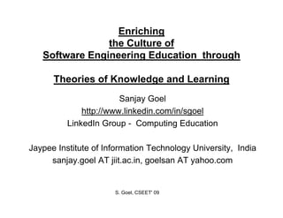 Enriching
                the C lt
                th Culture of
                            f
   Software Engineering Education through

      Theories of Knowledge and Learning
                        Sanjay Goel
              http://www.linkedin.com/in/sgoel
          LinkedIn Group - Computing Education

Jaypee Institute of Information Technology University, India
     sanjay.goel AT jiit.ac.in, goelsan AT yahoo.com


                      S. Goel, CSEET' 09
 