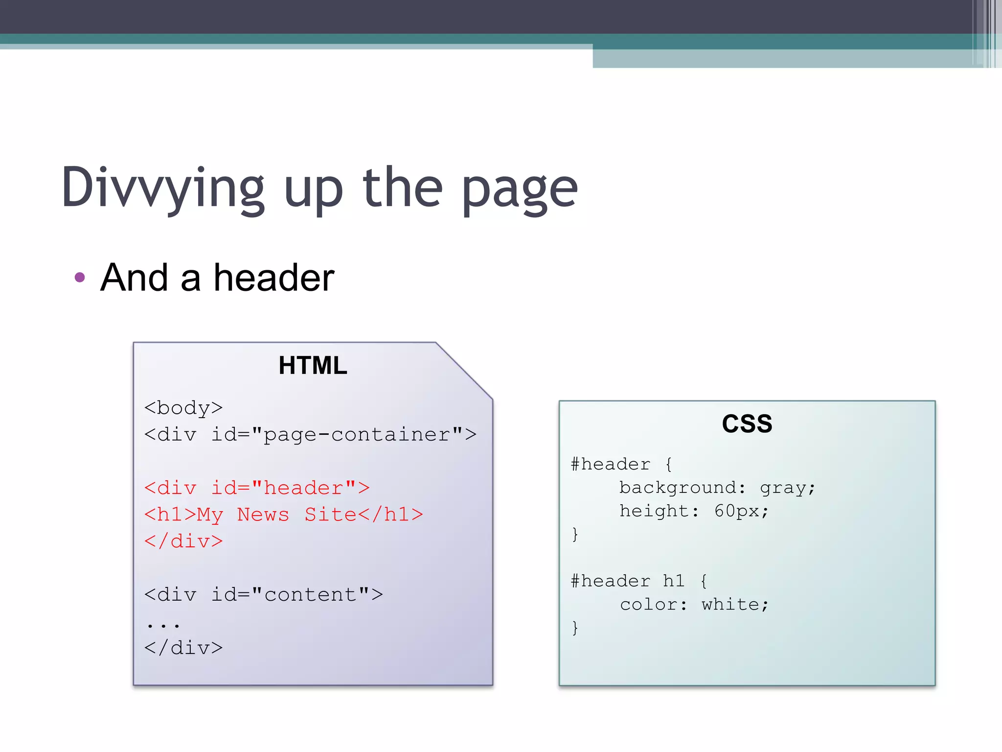 Divvying up the page And a header <body> <div id="page-container"> <div id="header"> <h1>My News Site</h1> </div> <div id="content"> ... </div> HTML CSS #header { background: gray; height: 60px; } #header h1 { color: white; } 