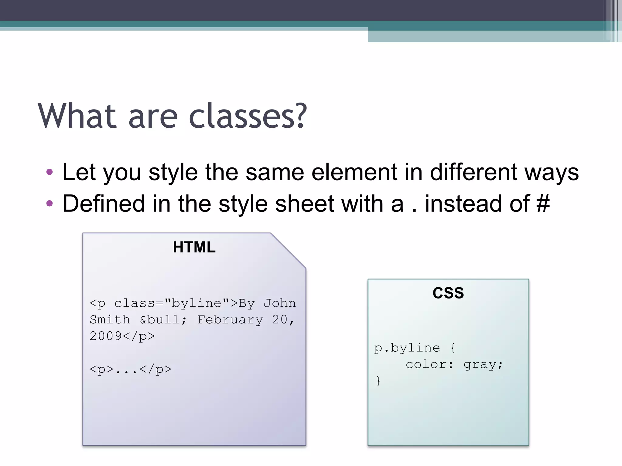 What are classes? Let you style the same element in different ways Defined in the style sheet with a . instead of # <p class="byline">By John Smith &bull; February 20, 2009</p> <p>...</p> HTML CSS p.byline { color: gray; } 