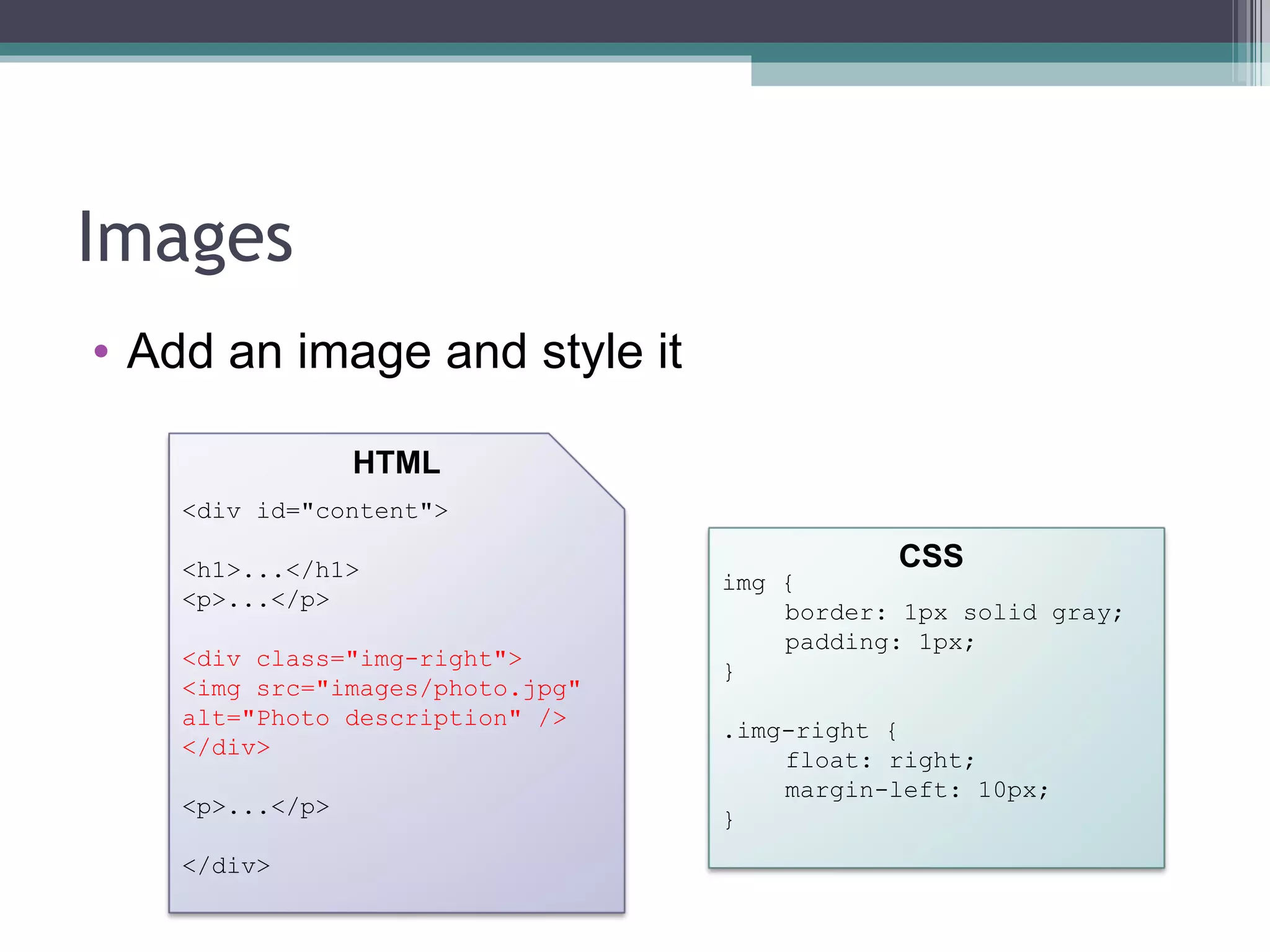 Images Add an image and style it <div id="content"> <h1>...</h1> <p>...</p> <div class="img-right"> <img src="images/photo.jpg" alt="Photo description" /> </div> <p>...</p> </div> HTML CSS img { border: 1px solid gray; padding: 1px; } .img-right { float: right; margin-left: 10px; } 