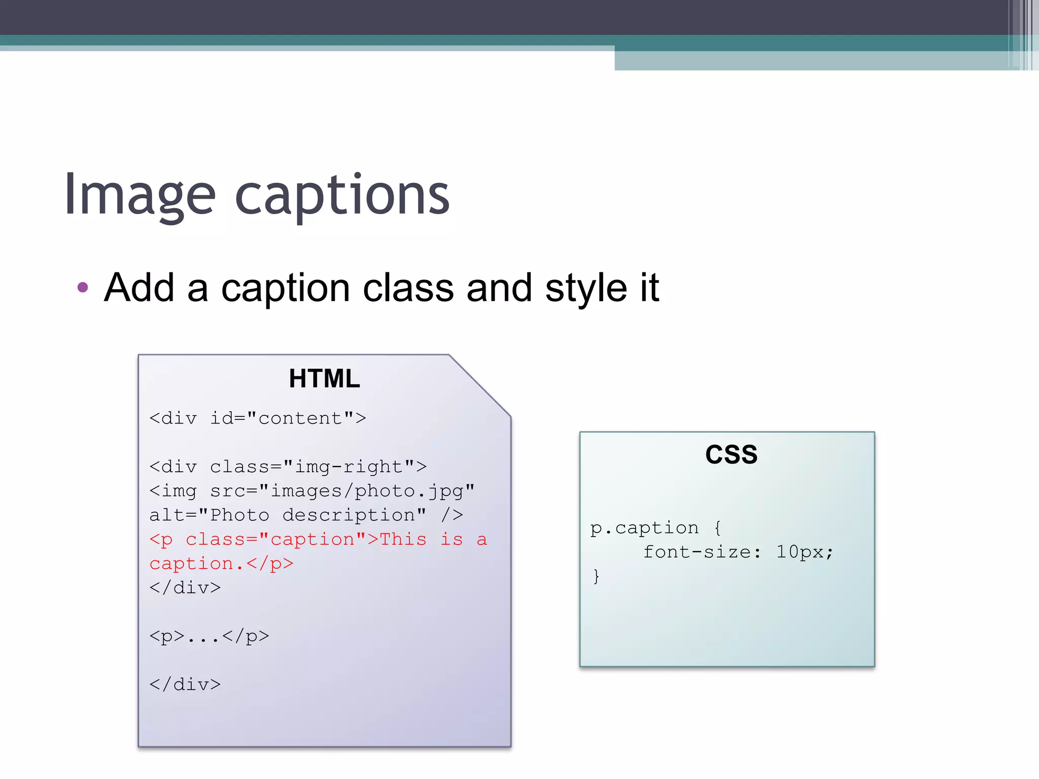 Image captions Add a caption class and style it <div id="content"> <div class="img-right"> <img src="images/photo.jpg" alt="Photo description" /> <p class="caption">This is a caption.</p> </div> <p>...</p> </div> HTML CSS p.caption { font-size: 10px; } 
