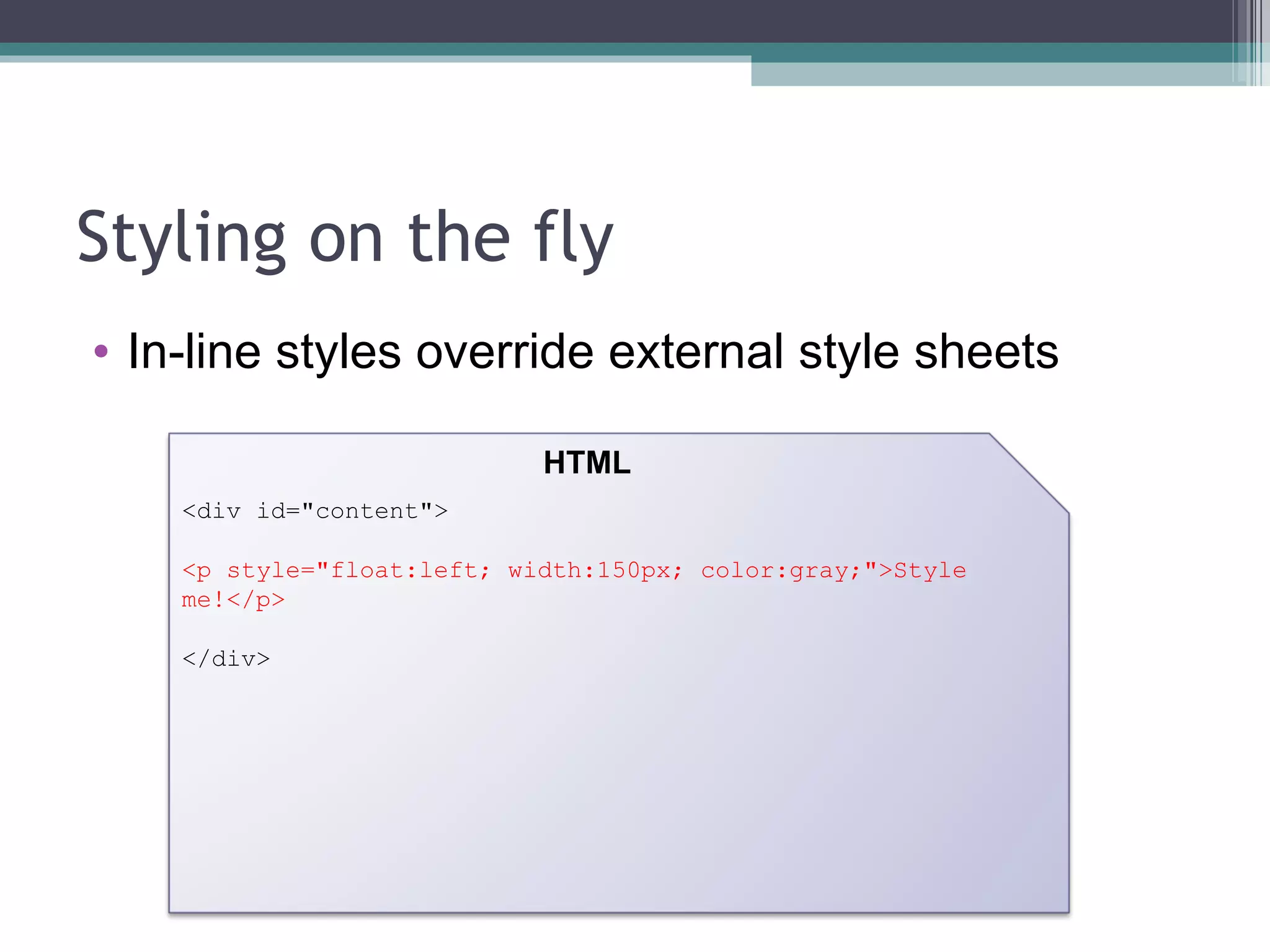 Styling on the fly In-line styles override external style sheets <div id="content"> <p style="float:left; width:150px; color:gray;">Style me!</p> </div> HTML 
