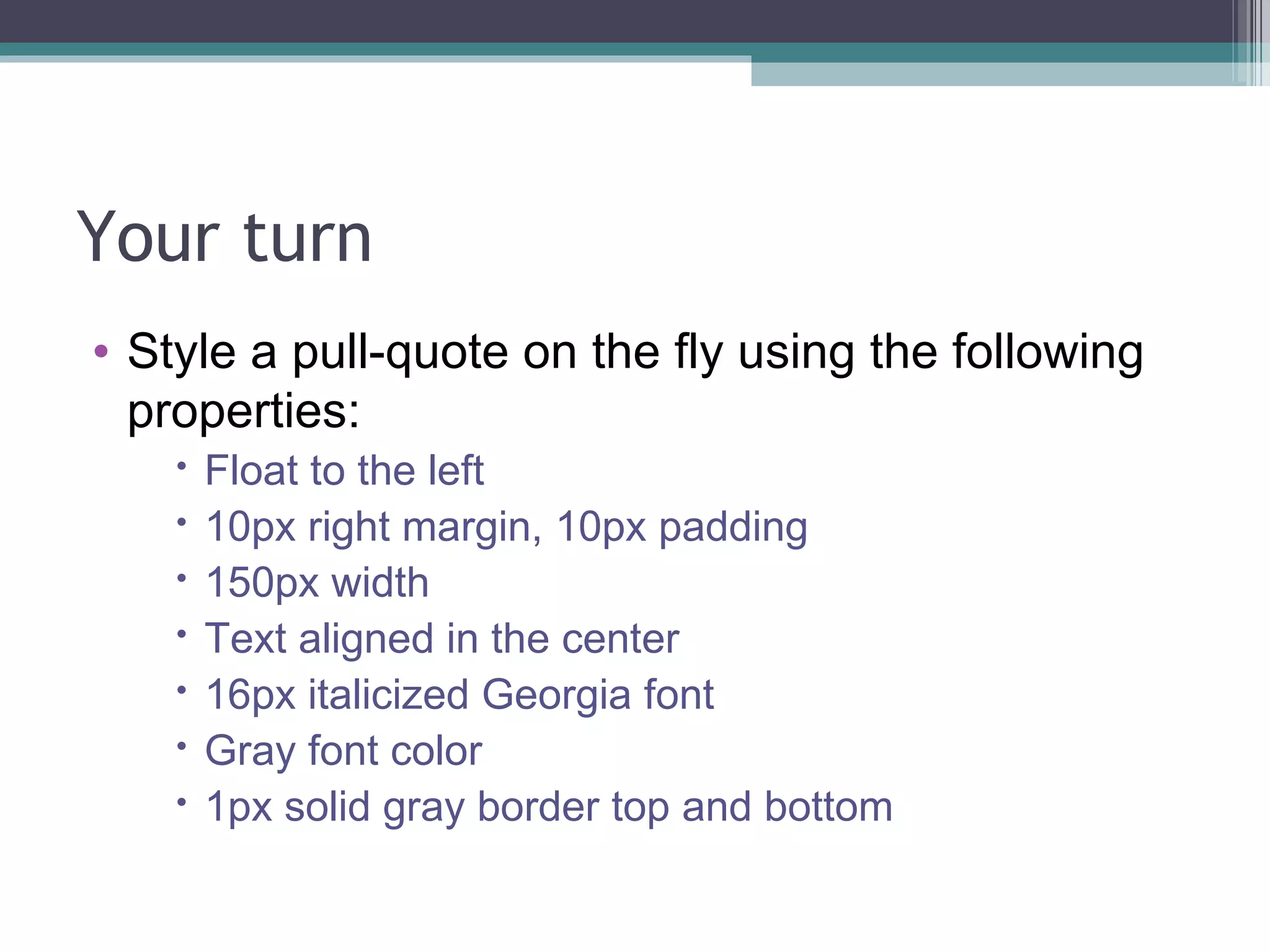 Your turn Style a pull-quote on the fly using the following properties: Float to the left 10px right margin, 10px padding 150px width Text aligned in the center 16px italicized Georgia font Gray font color 1px solid gray border top and bottom 