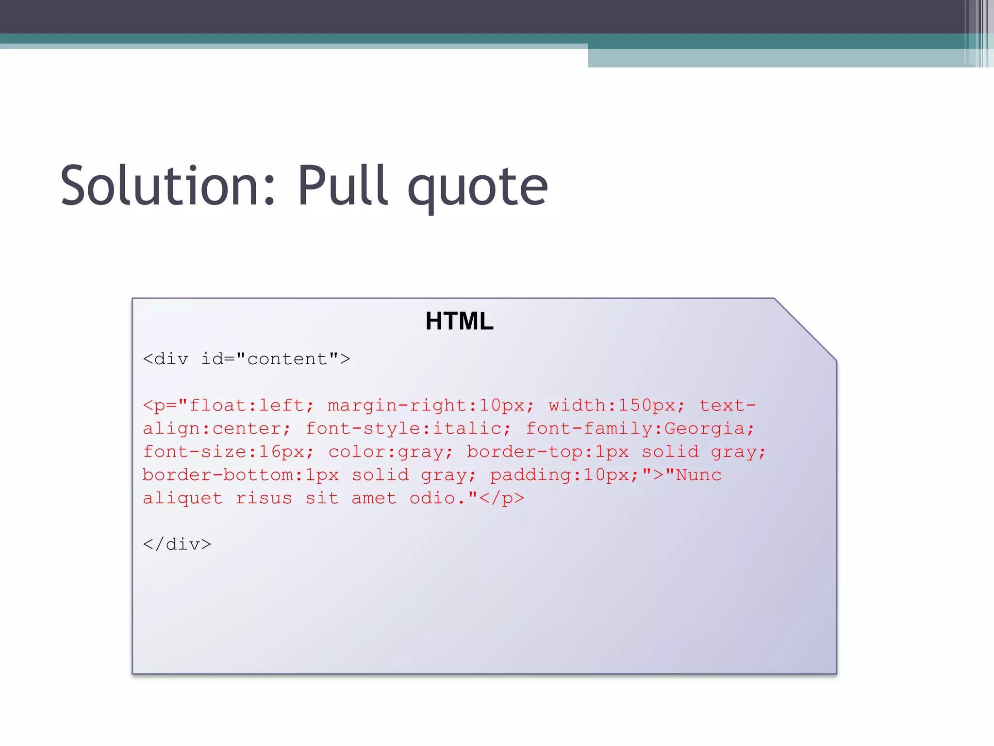 Solution: Pull quote <div id="content"> <p="float:left; margin-right:10px; width:150px; text-align:center; font-style:italic; font-family:Georgia; font-size:16px; color:gray; border-top:1px solid gray; border-bottom:1px solid gray; padding:10px;">"Nunc aliquet risus sit amet odio."</p> </div> HTML 
