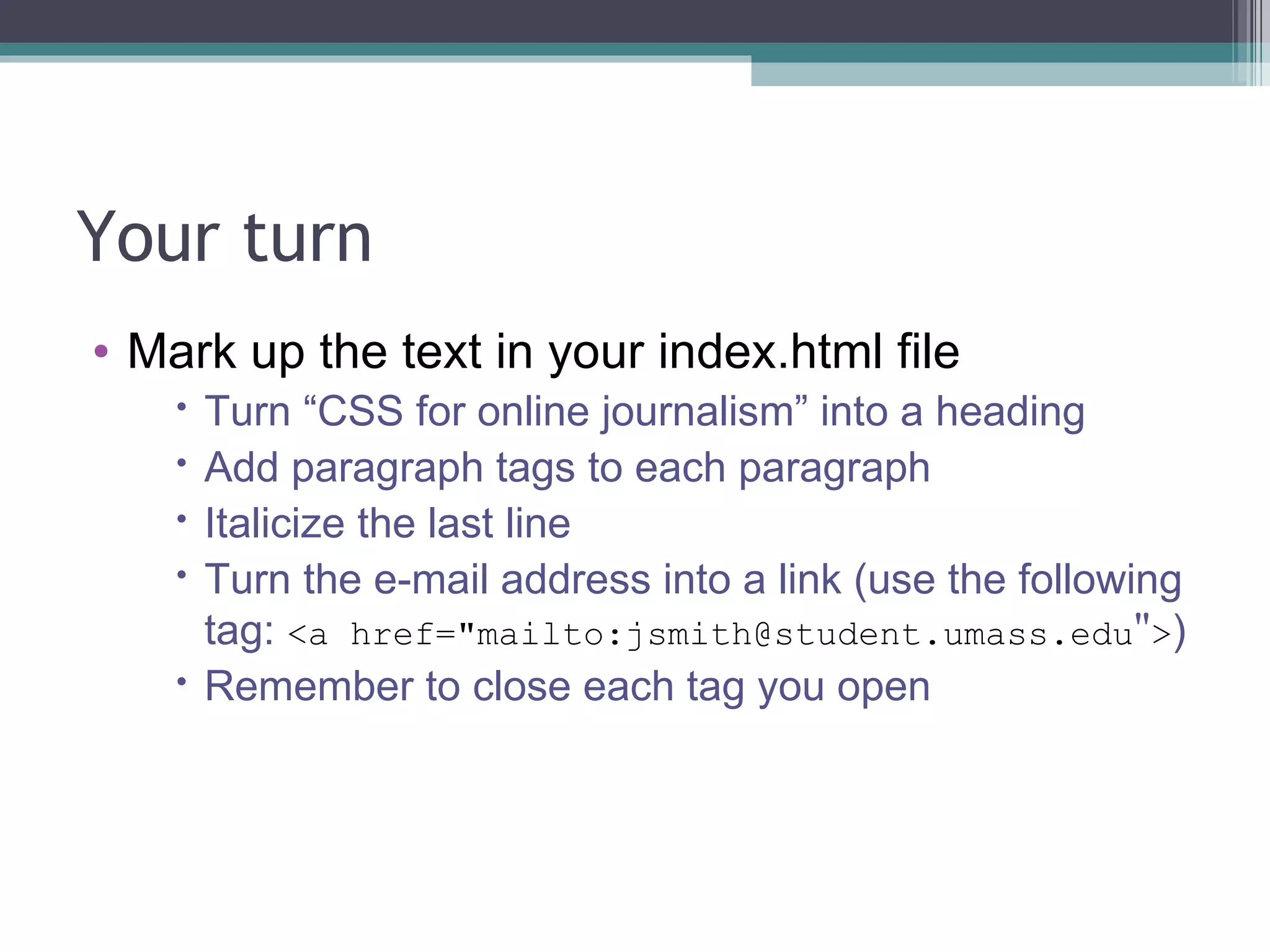 Your turn Mark up the text in your index.html file Turn “CSS for online journalism” into a heading Add paragraph tags to each paragraph Italicize the last line Turn the e-mail address into a link (use the following tag:  <a href= " mailto:jsmith@student.umass.edu " > ) Remember to close each tag you open 