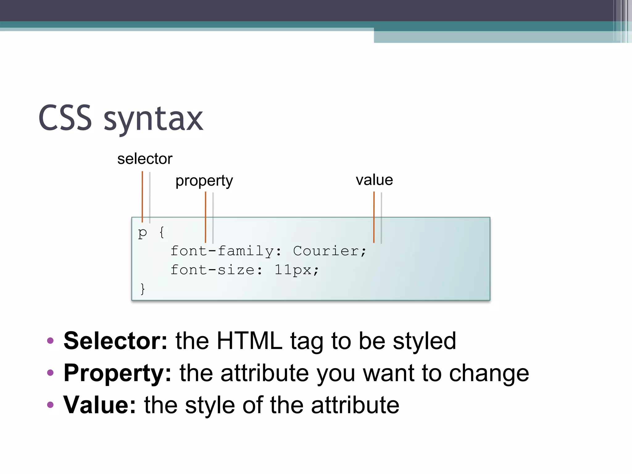 CSS syntax Selector:  the HTML tag to be styled Property:  the attribute you want to change Value:  the style of the attribute selector property value p { font-family: Courier; font-size: 11px; } 