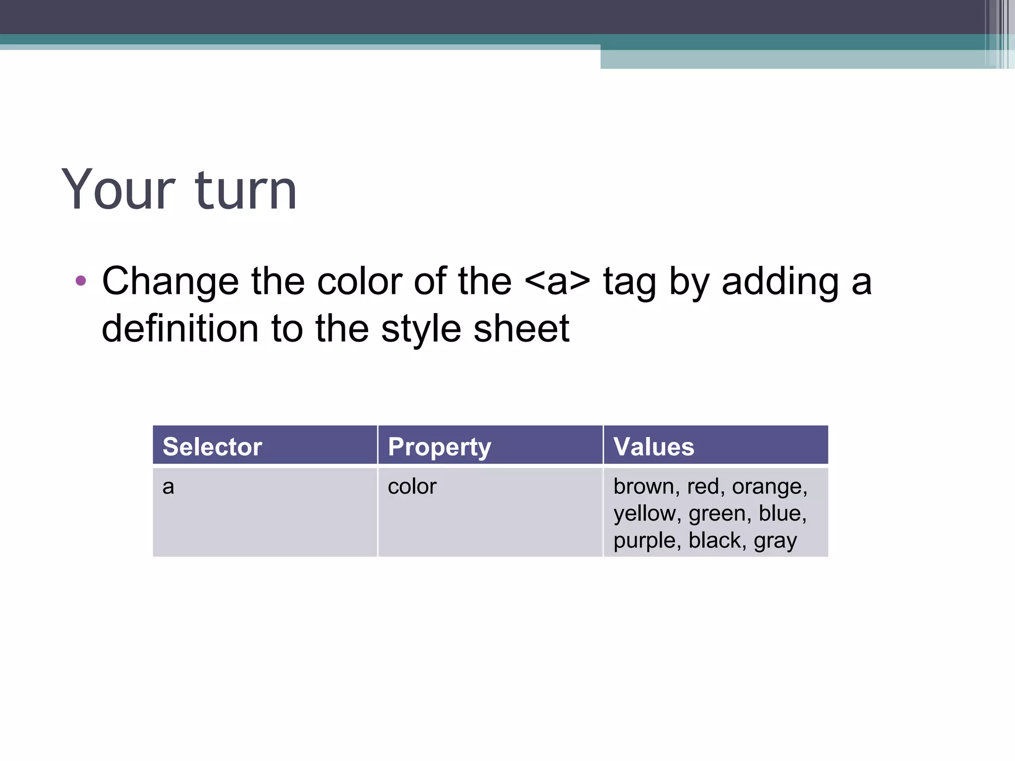 Your turn Change the color of the <a> tag by adding a definition to the style sheet Selector Property Values a color brown, red, orange, yellow, green, blue, purple, black, gray 