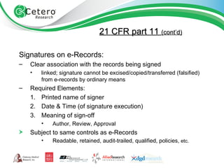 21 CFR part 11  (cont’d) Signatures on e-Records: Clear association with the records being signed linked; signature cannot be excised/copied/transferred (falsified) from e-records by ordinary means Required Elements: Printed name of signer Date & Time (of signature execution) Meaning of sign-off Author, Review, Approval Subject to same controls as e-Records Readable, retained, audit-trailed, qualified, policies,  etc. 