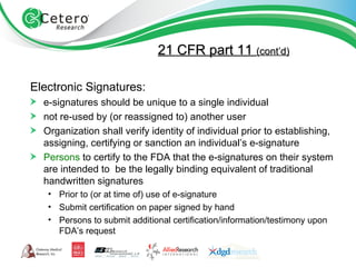 21 CFR part 11  (cont’d) Electronic Signatures: e-signatures should be unique to a single individual not re-used by (or reassigned to) another user Organization shall verify identity of individual prior to establishing, assigning, certifying or sanction an individual’s e-signature Persons  to certify to the FDA that the e-signatures on their system are intended to  be the legally binding equivalent of traditional handwritten signatures Prior to (or at time of) use of e-signature Submit certification on paper signed by hand Persons to submit additional certification/information/testimony upon FDA’s request 