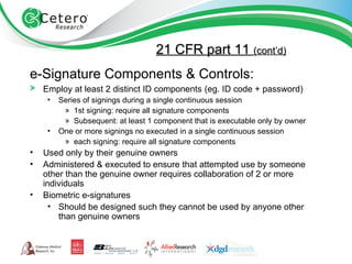21 CFR part 11  (cont’d) e-Signature Components & Controls: Employ at least 2 distinct ID components   (eg. ID code + password) Series of signings during a single continuous session 1st signing: require all signature components Subsequent: at least 1 component that is executable only by owner One or more signings no executed in a single continuous session each signing: require all signature components Used only by their genuine owners Administered & executed to ensure that attempted use by someone other than the genuine owner requires collaboration of 2 or more individuals Biometric e-signatures Should be designed such they cannot be used by anyone other than genuine owners 