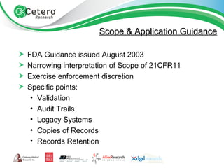 Scope & Application Guidance FDA Guidance issued August 2003 Narrowing interpretation of Scope of 21CFR11 Exercise enforcement discretion Specific points: Validation Audit Trails Legacy Systems Copies of Records Records Retention 